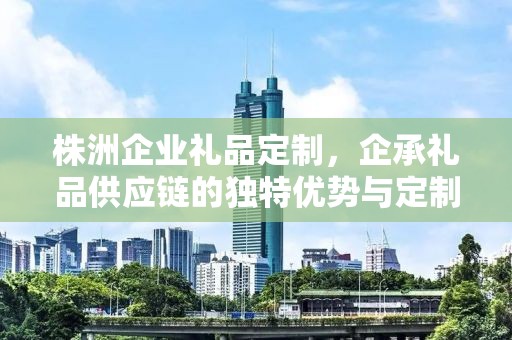 株洲企业礼品定制，企承礼品供应链的独特优势与定制体验